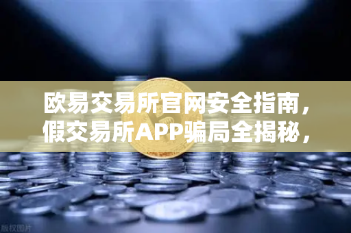 欧易交易所官网安全指南，假交易所APP骗局全揭秘，搜索引擎广告成帮凶