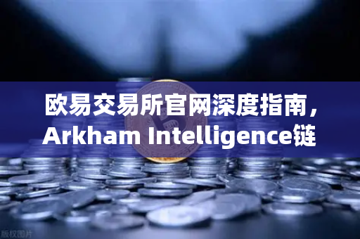 欧易交易所官网深度指南，Arkham Intelligence链上数据分析工具实操教程—可视化追踪资金流向