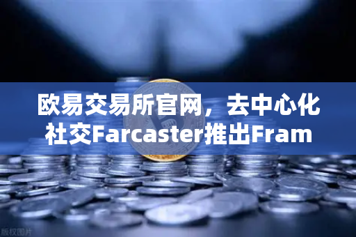 欧易交易所官网，去中心化社交Farcaster推出Frames功能，引爆链上互动新纪元