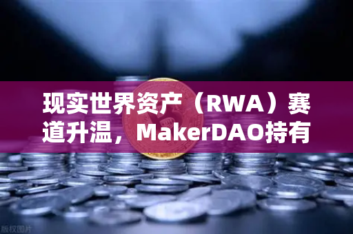 现实世界资产（RWA）赛道升温，MakerDAO持有的美国国债规模突破新高