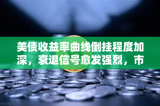 美债收益率曲线倒挂程度加深，衰退信号愈发强烈，市场风向何去何从？