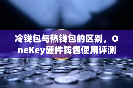 冷钱包与热钱包的区别，OneKey硬件钱包使用评测
