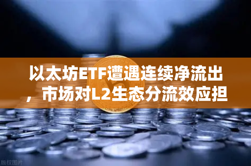 以太坊ETF遭遇连续净流出，市场对L2生态分流效应担忧加剧