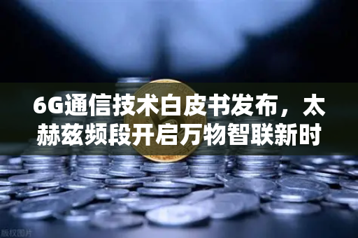 6G通信技术白皮书发布，太赫兹频段开启万物智联新时代，全球通信格局加速重塑