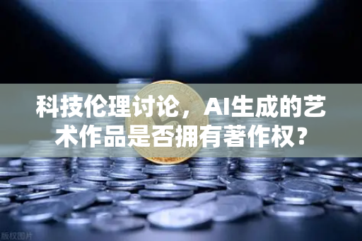 科技伦理讨论，AI生成的艺术作品是否拥有著作权？