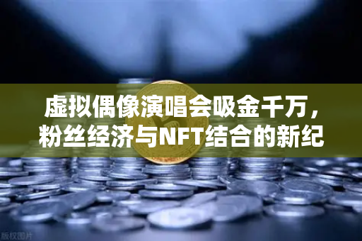 虚拟偶像演唱会吸金千万，粉丝经济与NFT结合的新纪元