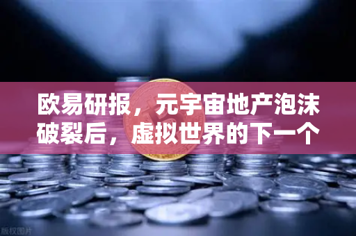 欧易研报，元宇宙地产泡沫破裂后，虚拟世界的下一个增长点