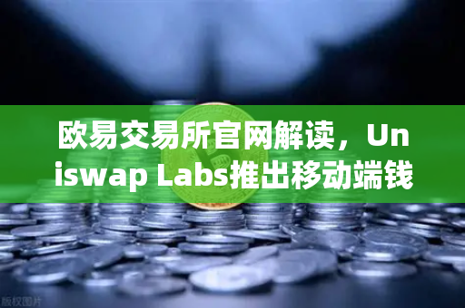 欧易交易所官网解读，Uniswap Labs推出移动端钱包应用，内置DApp浏览器引领DeFi新浪潮