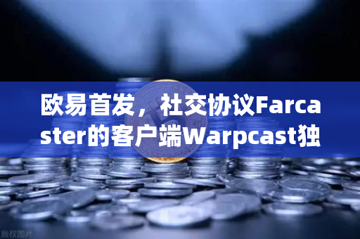 欧易首发，社交协议Farcaster的客户端Warpcast独家上线—Web3社交新纪元的起点
