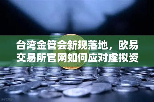 台湾金管会新规落地，欧易交易所官网如何应对虚拟资产平台管理办法草案冲击？