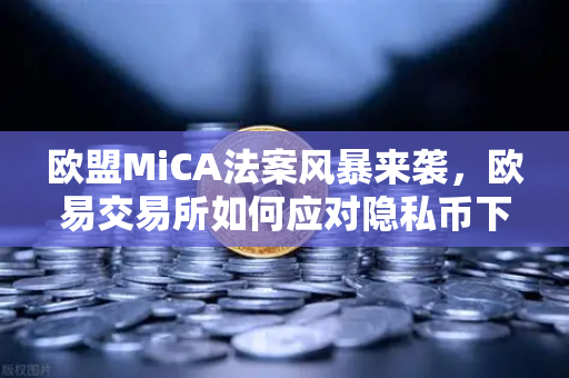 欧盟MiCA法案风暴来袭，欧易交易所如何应对隐私币下架潮，合规新纪元已至？
