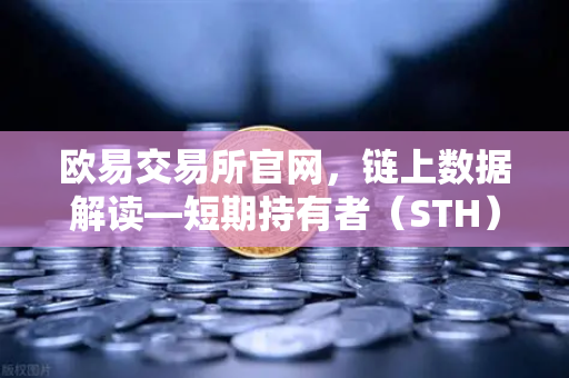 欧易交易所官网，链上数据解读—短期持有者（STH）大规模割肉离场的市场信号