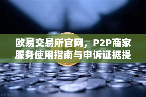 欧易交易所官网，P2P商家服务使用指南与申诉证据提交要点-第1张图片-欧易交易所