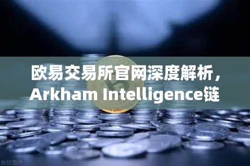 欧易交易所官网深度解析，Arkham Intelligence链上数据分析工具教程—可视化追踪资金流