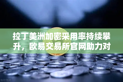 拉丁美洲加密采用率持续攀升，欧易交易所官网助力对抗货币贬值新选择