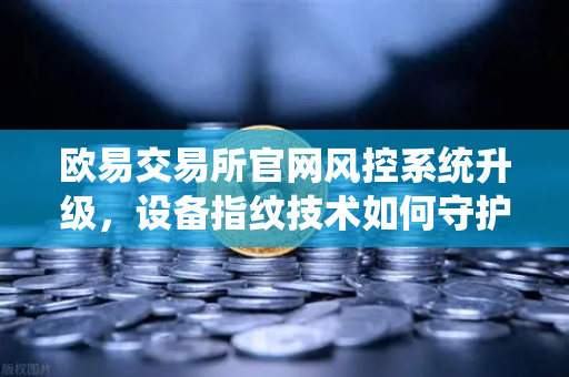 欧易交易所官网风控系统升级，设备指纹技术如何守护用户资产安全？