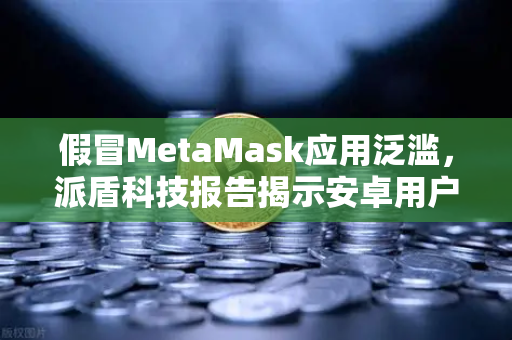 假冒MetaMask应用泛滥，派盾科技报告揭示安卓用户安全危机与避险指南