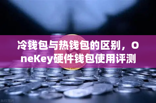 冷钱包与热钱包的区别，OneKey硬件钱包使用评测