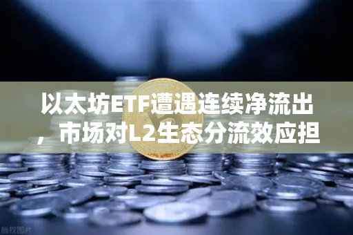 以太坊ETF遭遇连续净流出，市场对L2生态分流效应担忧加剧