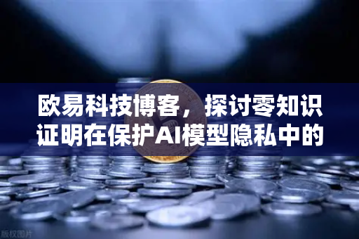 欧易科技博客，探讨零知识证明在保护AI模型隐私中的应用