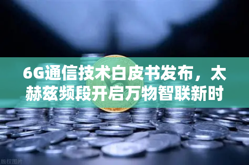 6G通信技术白皮书发布，太赫兹频段开启万物智联新时代，欧易交易所官网聚焦产业变革