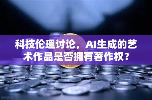 科技伦理讨论，AI生成的艺术作品是否拥有著作权？