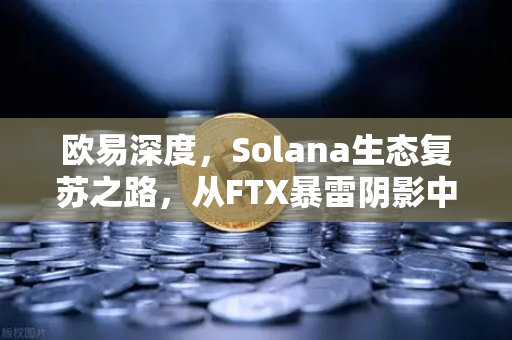 欧易深度，Solana生态复苏之路，从FTX暴雷阴影中走出的技术韧性