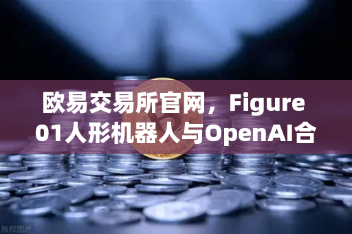 欧易交易所官网，Figure 01人形机器人与OpenAI合作，展现惊人对话能力