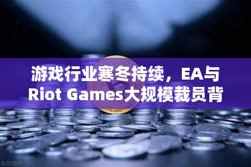 游戏行业寒冬持续，EA与Riot Games大规模裁员背后的行业变局