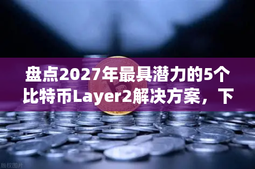 盘点2027年最具潜力的5个比特币Layer2解决方案，下一轮牛市的核心引擎