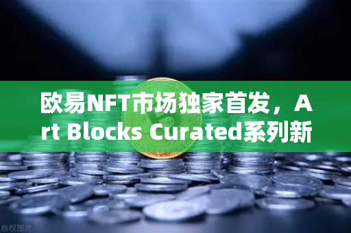 欧易NFT市场独家首发，Art Blocks Curated系列新艺术家作品，数字艺术收藏新风向