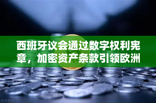 西班牙议会通过数字权利宪章，加密资产条款引领欧洲数字监管新纪元