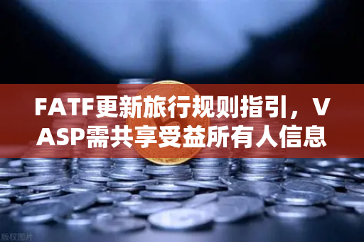 FATF更新旅行规则指引，VASP需共享受益所有人信息，欧易交易所合规应对