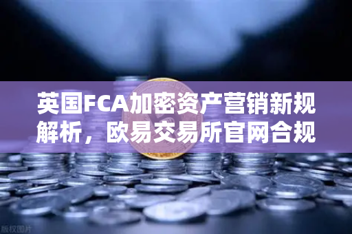 英国FCA加密资产营销新规解析，欧易交易所官网合规与用户须知