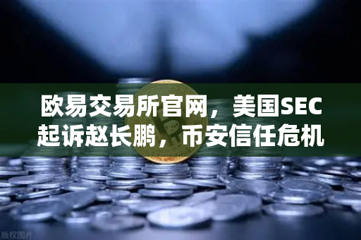 欧易交易所官网，美国SEC起诉赵长鹏，币安信任危机下用户何去何从？