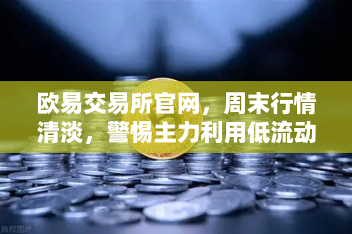 欧易交易所官网，周末行情清淡，警惕主力利用低流动性砸穿关键支撑位