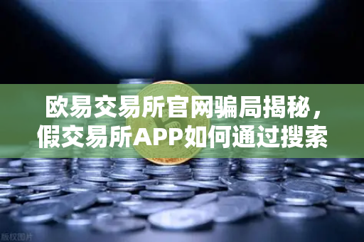 欧易交易所官网骗局揭秘，假交易所APP如何通过搜索引擎广告传播？附防骗指南与常见问答