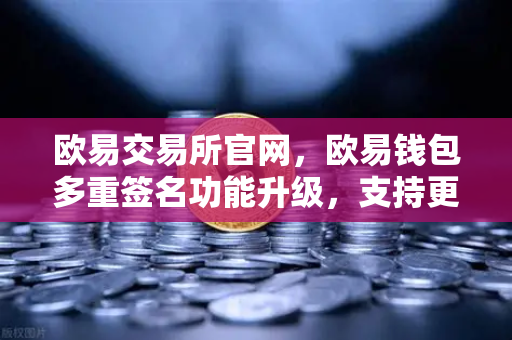 欧易交易所官网，欧易钱包多重签名功能升级，支持更多签名方与自定义规则，安全体验再进阶