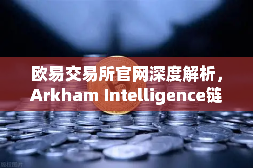 欧易交易所官网深度解析，Arkham Intelligence链上数据分析工具教程—可视化追踪资金流向