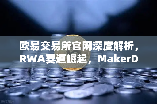 欧易交易所官网深度解析，RWA赛道崛起，MakerDAO美国国债持仓创历史新高