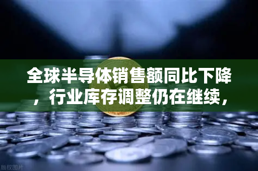 全球半导体销售额同比下降，行业库存调整仍在继续，欧易交易所官网视角下的市场深度解析