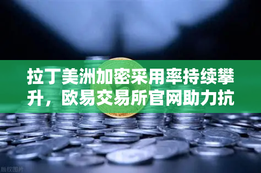 拉丁美洲加密采用率持续攀升，欧易交易所官网助力抗通胀新选择