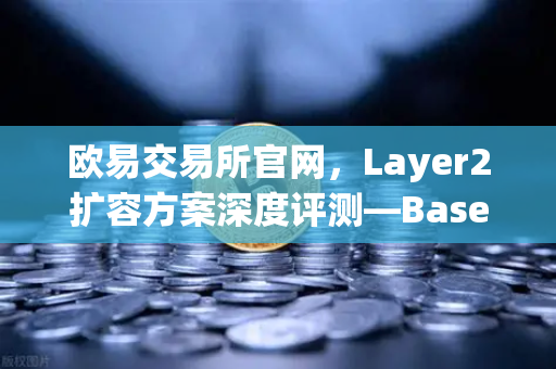 欧易交易所官网，Layer2扩容方案深度评测—Base链凭Coinbase背景强势崛起
