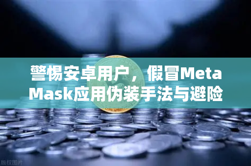 警惕安卓用户，假冒MetaMask应用伪装手法与避险指南