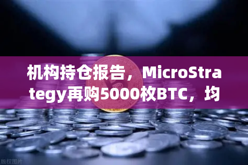 机构持仓报告，MicroStrategy再购5000枚BTC，均价成本上移，市场情绪或迎新拐点