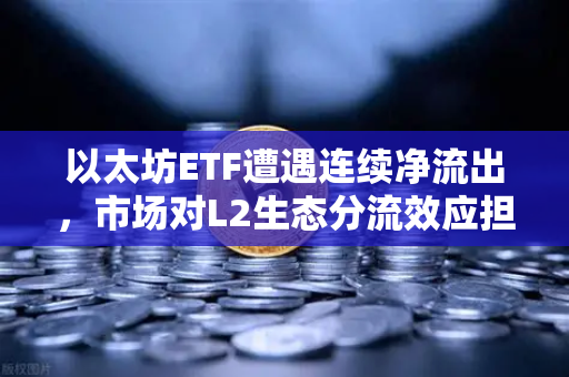 以太坊ETF遭遇连续净流出，市场对L2生态分流效应担忧加剧