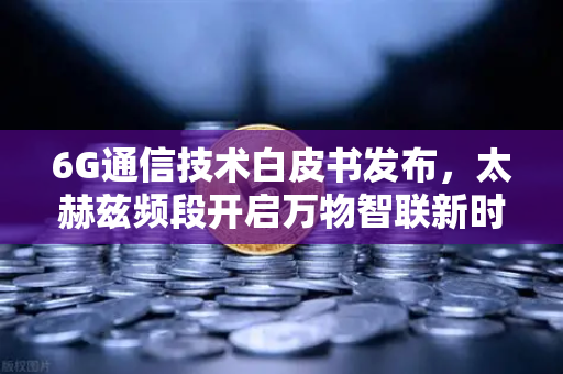 6G通信技术白皮书发布，太赫兹频段开启万物智联新时代