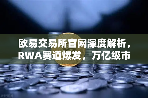 欧易交易所官网深度解析，RWA赛道爆发，万亿级市场的机遇与挑战