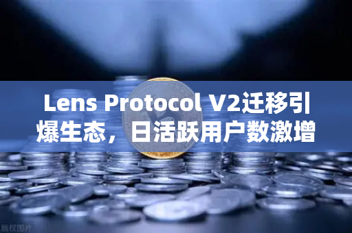 Lens Protocol V2迁移引爆生态，日活跃用户数激增300%链上社交新纪元开启