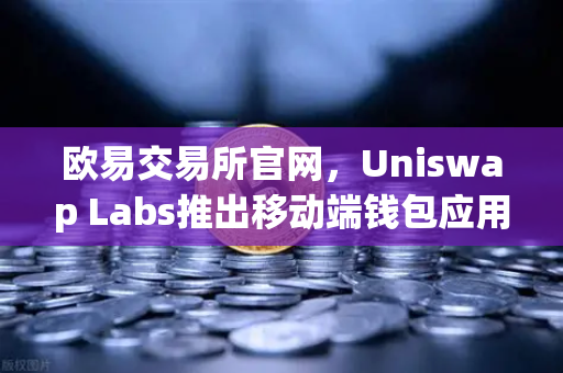 欧易交易所官网，Uniswap Labs推出移动端钱包应用，内置DApp浏览器，开启去中心化新体验
